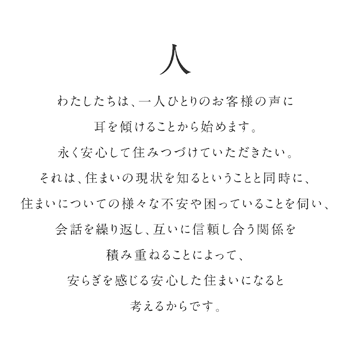 わたしたちは、一人ひとりのお客様の声に耳を傾けることから始めます。永く安心して住みつづけていただきたい。それは、住まいの現状を知るということと同時に、住まいについての様々な不安や困っていることを伺い、会話を繰り返し、互いに信頼し合う関係を積み重ねることによって、安らぎを感じる安心した住まいになると考えるからです。