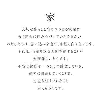 大切な暮らしを守りつづける家屋に永く安全に住みつづけていただきたい。わたしたちは、思い込みを捨て、家屋と向き合います。それは、雨漏りの原因を特定することが大変難しいからです。不安な箇所を一つひとつ確認していき、確実に修繕していくことで、安全な住まいになると考えるからです。