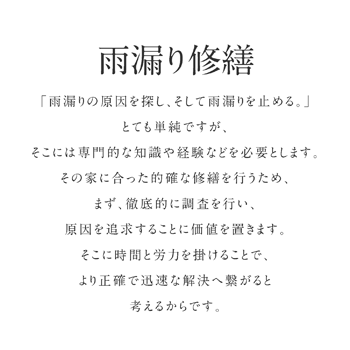 「雨漏りの原因を探し、そして雨漏りを止める。」とても単純ですが、そこには専門的な知識や経験などを必要とします。その家に合った的確な修繕を行うため、まず、徹底的に調査を行い、原因を追求することに価値を置きます。そこに時間と労力を掛けることで、より正確で迅速な解決へ繋がると考えるからです。